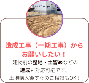 造成工事(一期工事)からお願いしたい!建物前の整地・土留めなどの造成も対応可能です。土地購入後すぐのご相談もOK