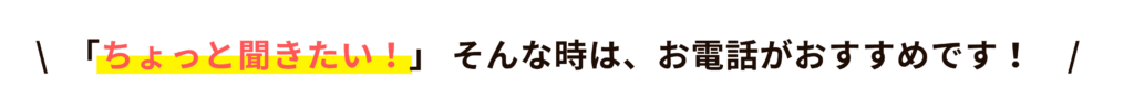 ちょっと聞きたい!そんなときは、お電話がおすすめです!